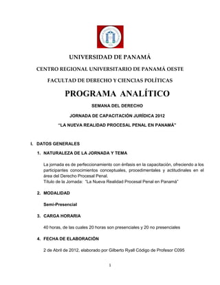 UNIVERSIDAD DE PANAMÁ

  CENTRO REGIONAL UNIVERSITARIO DE PANAMÁ OESTE

      FACULTAD DE DERECHO Y CIENCIAS POLÍTICAS

              PROGRAMA ANALÍTICO
                            SEMANA DEL DERECHO

                 JORNADA DE CAPACITACIÓN JURÍDICA 2012

           “LA NUEVA REALIDAD PROCESAL PENAL EN PANAMÁ”



I. DATOS GENERALES

  1. NATURALEZA DE LA JORNADA Y TEMA

    La jornada es de perfeccionamiento con énfasis en la capacitación, ofreciendo a los
    participantes conocimientos conceptuales, procedimentales y actitudinales en el
    área del Derecho Procesal Penal.
    Título de la Jornada: “La Nueva Realidad Procesal Penal en Panamá”

  2. MODALIDAD

    Semi-Presencial

  3. CARGA HORARIA

    40 horas, de las cuales 20 horas son presenciales y 20 no presenciales

  4. FECHA DE ELABORACIÓN

    2 de Abril de 2012, elaborado por Gilberto Ryall Código de Profesor C095


                                     1
 