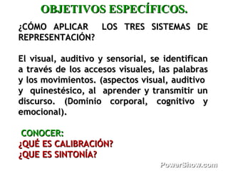 ¿CÓMO APLICAR LOS¿CÓMO APLICAR LOS TRES SISTEMAS DETRES SISTEMAS DE
REPRESENTACIÓN?REPRESENTACIÓN?
El visual, auditivo y sensorial, se identificanEl visual, auditivo y sensorial, se identifican
a través de los accesos visuales, las palabrasa través de los accesos visuales, las palabras
y los movimientos.y los movimientos. (aspectos visual, auditivo(aspectos visual, auditivo
y quinestésico, al aprender y transmitir uny quinestésico, al aprender y transmitir un
discurso.discurso. (Dominio corporal, cognitivo y(Dominio corporal, cognitivo y
emocional).emocional).
CONOCER:CONOCER:
¿QUÉ ES CALIBRACIÓN?¿QUÉ ES CALIBRACIÓN?
¿QUE ES SINTONÍA?¿QUE ES SINTONÍA?
OBJETIVOS ESPECÍFICOS.OBJETIVOS ESPECÍFICOS.
 