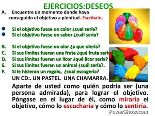 EJERCICIOS:DESEOS
A. Encuentre un momento donde haya
conseguido el objetivo a plenitud. Escríbalo.
Si el objetivo fuese un color ¿cual sería?Si el objetivo fuese un color ¿cual sería?
Si el objetivo fuese un sabor ¿cuál seria?Si el objetivo fuese un sabor ¿cuál seria?
B.B. Si el objetivo fuese un olor ¿a que olería?Si el objetivo fuese un olor ¿a que olería?
C.C. Si sus límites fueran una fruta ¿qué fruta sería?Si sus límites fueran una fruta ¿qué fruta sería?
D.D. Si sus límites fueran un licor ¿qué licor sería?Si sus límites fueran un licor ¿qué licor sería?
E.E. Si sus límites fueran un animal ¿cuál sería?.Si sus límites fueran un animal ¿cuál sería?.
F.F. Si le hicieran un regalo, ¿cual escogería?Si le hicieran un regalo, ¿cual escogería?
UN CD:. UN PASTEL. UNA CHAMARRA.
Aparte de usted como quién podría ser (una
persona admirada), para lograr el objetivo.
Póngase en el lugar de él, como miraría el
objetivo, cómo lo escucharía y cómo lo sentiría.
 