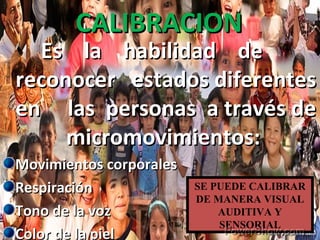 CALIBRACIONCALIBRACION
Es la habilidad deEs la habilidad de
reconocer estados diferentesreconocer estados diferentes
en las personas a través deen las personas a través de
micromovimientos:micromovimientos:
Movimientos corporalesMovimientos corporales
RespiraciónRespiración
Tono de la vozTono de la voz
Color de la pielColor de la piel
SE PUEDE CALIBRAR
DE MANERA VISUAL
AUDITIVA Y
SENSORIAL
 