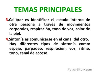 TEMAS PRINCIPALES
3.Calibrar es identificar el estado interno de
otra persona a través de movimientos
corporales, respiración, tono de voz, color de
la piel.
4.Sintonía es comunicarse en el canal del otro.
Hay diferentes tipos de sintonía como:
espejo, parpadeo, respiración, voz, ritmo,
tono, canal de acceso.
 