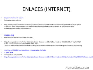 ENLACES (INTERNET)
• Programa Nacional de Lectura
• lectura.dgme.sep.gob.mx/
• http://www.google.com.mx/url?sa=t&rct=j&q=&esrc=s&source=web&cd=1&cad=rja&ved=0CDgQFjAA&url=http%3A%2F
%2Flectura.dgme.sep.gob.mx%2F&ei=7QKwUIy5KofJrQHGmoDoAw&usg=AFQjCNHNhZT8O3RpZZzUl2ztO40aq-
dUAw&sig2=AkPkSy3Nby2mbGFmV8K0YQ
• PNL 2011-2012
• es.scribd.com/doc/66028890/PNL-2011-2012
• http://www.google.com.mx/url?sa=t&rct=j&q=&esrc=s&source=web&cd=2&cad=rja&ved=0CEUQFjAB&url=http%3A%2F
%2Fes.scribd.com%2Fdoc%2F66028890%2FPNL-2011-
2012&ei=7QKwUIy5KofJrQHGmoDoAw&usg=AFQjCNGwkVOMzqdIs9Y0lxxA0zOAZnwFmw&sig2=HJGz9iyCcoq-J8qxBcb6Mg
• Coaching de PNL 2012 con Creasistema - Programa de - YouTube
• 3:18 3:18► ►
• www.youtube.com/watch?v.
• http://www.google.com.mx/url?sa=t&rct=j&q=&esrc=s&source=web&cd=4&cad=rja&ved=0CFIQtwIwAw&url=http%3A%2F%2Fwww.youtub
 