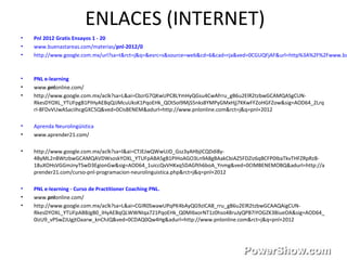 ENLACES (INTERNET)
• Pnl 2012 Gratis Ensayos 1 - 20
• www.buenastareas.com/materias/pnl-2012/0
• http://www.google.com.mx/url?sa=t&rct=j&q=&esrc=s&source=web&cd=6&cad=rja&ved=0CGUQFjAF&url=http%3A%2F%2Fwww.bu
• PNL e-learning
• www.pnlonline.com/
• http://www.google.com.mx/aclk?sa=L&ai=CbzrG7QKwUPC8LYmHyQGsu4CwAfrru_gB6u2ElR2tzbwGCAMQASgCUN-
RkesDYOXL_YTUFpgB1PIHyAEBqQJJMcuUksK1PqoEHk_QOtSoI9MjS5nks8YMPyGMxHjj7KKwFFZoHGFZow&sig=AOD64_2Lrq
rI-8FDvVUwASaciIhcgGXC5Q&ved=0CIsBENEM&adurl=http://www.pnlonline.com&rct=j&q=pnl+2012
• Aprenda Neurolingüística
• www.aprender21.com/
• http://www.google.com.mx/aclk?sa=l&ai=CTJEJwQWwUJD_Gsz3yAHbjICQDdi8y-
4ByML2nBWtzbwGCAMQAVDWsoskYOXL_YTUFpABA5gB1PIHoAGO3Ln9A8gBAakCbiAZ5FDZiz6qBCFP0IbaTkvTHFZRpRzB-
18uXOHsVGGmJnyTSwD3EgionGw&sig=AOD64_1uiccQvVHKxq5DAGfth6boA_Ynmg&ved=0CIMBENEMOBQ&adurl=http://a
prender21.com/curso-pnl-programacion-neurolinguistica.php&rct=j&q=pnl+2012
• PNL e-learning - Curso de Practitioner Coaching PNL.
• www.pnlonline.com/
• http://www.google.com.mx/aclk?sa=L&ai=CGIR0SwawUPqPK4bAyQG9zICAB_rru_gB6u2ElR2tzbwGCAAQAigCUN-
RkesDYOXL_YTUFpABBJgB0_IHyAEBqQLWWNIqa721PqoEHk_Q0MI6xorNT1z0hso48ruJyQPB7iYOGZK3BiueOA&sig=AOD64_
0izU9_vPSwZJUgjtOaarw_knChJQ&ved=0CDAQ0Qw4Hg&adurl=http://www.pnlonline.com&rct=j&q=pnl+2012
 
