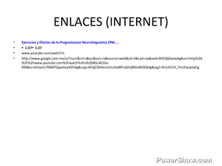 ENLACES (INTERNET)
• Ejercicios y Efectos de la Programacion Neurolinguistica (PNL ...
• ► 1:27 1:27►
• www.youtube.com/watch?v
• http://www.google.com.mx/url?sa=t&rct=j&q=&esrc=s&source=web&cd=3&cad=rja&ved=0CEQQtwIwAg&url=http%3A
%2F%2Fwww.youtube.com%2Fwatch%3Fv%3D8GcW3Six-
RM&ei=lA2wUL7NN87QqwGvy4GYAg&usg=AFQjCNHAn2z5ccGvBfFuQYyBRDsRE0QlHg&sig2=RriLiD1Vt_PnUFwzpIqfzg
 