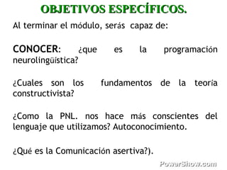 Al terminar el módulo, serás capaz de:
CONOCER: ¿que es la programación
neurolingüística?
¿Cuales son los fundamentos de la teoría
constructivista?
¿Como la PNL. nos hace más conscientes del
lenguaje que utilizamos? Autoconocimiento.
¿Qué es la Comunicación asertiva?).
OBJETIVOS ESPECÍFICOS.OBJETIVOS ESPECÍFICOS.
 