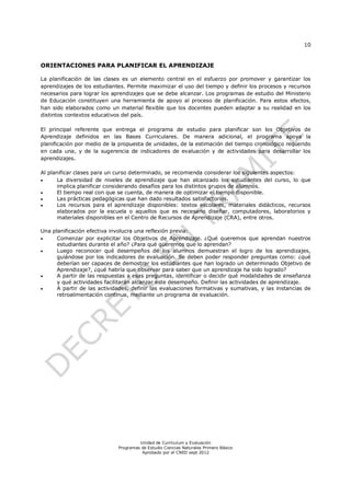 10


ORIENTACIONES PARA PLANIFICAR EL APRENDIZAJE

La planificación de las clases es un elemento central en el esfuerzo por promover y garantizar los
aprendizajes de los estudiantes. Permite maximizar el uso del tiempo y definir los procesos y recursos
necesarios para lograr los aprendizajes que se debe alcanzar. Los programas de estudio del Ministerio
de Educación constituyen una herramienta de apoyo al proceso de planificación. Para estos efectos,
han sido elaborados como un material flexible que los docentes pueden adaptar a su realidad en los
distintos contextos educativos del país.

El principal referente que entrega el programa de estudio para planificar son los Objetivos de
Aprendizaje definidos en las Bases Curriculares. De manera adicional, el programa apoya la
planificación por medio de la propuesta de unidades, de la estimación del tiempo cronológico requerido
en cada una, y de la sugerencia de indicadores de evaluación y de actividades para desarrollar los
aprendizajes.

Al planificar clases para un curso determinado, se recomienda considerar los siguientes aspectos:
     La diversidad de niveles de aprendizaje que han alcanzado los estudiantes del curso, lo que
      implica planificar considerando desafíos para los distintos grupos de alumnos.
     El tiempo real con que se cuenta, de manera de optimizar el tiempo disponible.
     Las prácticas pedagógicas que han dado resultados satisfactorios.
     Los recursos para el aprendizaje disponibles: textos escolares, materiales didácticos, recursos
      elaborados por la escuela o aquellos que es necesario diseñar, computadores, laboratorios y
      materiales disponibles en el Centro de Recursos de Aprendizaje (CRA), entre otros.

Una planificación efectiva involucra una reflexión previa:
     Comenzar por explicitar los Objetivos de Aprendizaje. ¿Qué queremos que aprendan nuestros
      estudiantes durante el año? ¿Para qué queremos que lo aprendan?
     Luego reconocer qué desempeños de los alumnos demuestran el logro de los aprendizajes,
      guiándose por los indicadores de evaluación. Se deben poder responder preguntas como: ¿qué
      deberían ser capaces de demostrar los estudiantes que han logrado un determinado Objetivo de
      Aprendizaje?, ¿qué habría que observar para saber que un aprendizaje ha sido logrado?
     A partir de las respuestas a esas preguntas, identificar o decidir qué modalidades de enseñanza
      y qué actividades facilitarán alcanzar este desempeño. Definir las actividades de aprendizaje.
     A partir de las actividades, definir las evaluaciones formativas y sumativas, y las instancias de
      retroalimentación continua, mediante un programa de evaluación.




                                      Unidad de Currículum y Evaluación
                             Programas de Estudio Ciencias Naturales Primero Básico
                                       Aprobado por el CNED sept 2012
 