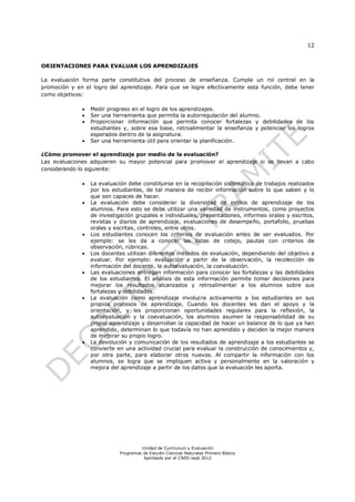 12


ORIENTACIONES PARA EVALUAR LOS APRENDIZAJES

La evaluación forma parte constitutiva del proceso de enseñanza. Cumple un rol central en la
promoción y en el logro del aprendizaje. Para que se logre efectivamente esta función, debe tener
como objetivos:

                 Medir progreso en el logro de los aprendizajes.
                 Ser una herramienta que permita la autorregulación del alumno.
                 Proporcionar información que permita conocer fortalezas y debilidades de los
                  estudiantes y, sobre esa base, retroalimentar la enseñanza y potenciar los logros
                  esperados dentro de la asignatura.
                 Ser una herramienta útil para orientar la planificación.

¿Cómo promover el aprendizaje por medio de la evaluación?
Las evaluaciones adquieren su mayor potencial para promover el aprendizaje si se llevan a cabo
considerando lo siguiente:

                 La evaluación debe constituirse en la recopilación sistemática de trabajos realizados
                  por los estudiantes, de tal manera de recibir información sobre lo que saben y lo
                  que son capaces de hacer.
                 La evaluación debe considerar la diversidad de estilos de aprendizaje de los
                  alumnos. Para esto se debe utilizar una variedad de instrumentos, como proyectos
                  de investigación grupales e individuales, presentaciones, informes orales y escritos,
                  revistas y diarios de aprendizaje, evaluaciones de desempeño, portafolio, pruebas
                  orales y escritas, controles, entre otros.
                 Los estudiantes conocen los criterios de evaluación antes de ser evaluados. Por
                  ejemplo: se les da a conocer las listas de cotejo, pautas con criterios de
                  observación, rúbricas.
                 Los docentes utilizan diferentes métodos de evaluación, dependiendo del objetivo a
                  evaluar. Por ejemplo: evaluación a partir de la observación, la recolección de
                  información del docente, la autoevaluación, la coevaluación.
                 Las evaluaciones entregan información para conocer las fortalezas y las debilidades
                  de los estudiantes. El análisis de esta información permite tomar decisiones para
                  mejorar los resultados alcanzados y retroalimentar a los alumnos sobre sus
                  fortalezas y debilidades.
                 La evaluación como aprendizaje involucra activamente a los estudiantes en sus
                  propios procesos de aprendizaje. Cuando los docentes les dan el apoyo y la
                  orientación, y les proporcionan oportunidades regulares para la reflexión, la
                  autoevaluación y la coevaluación, los alumnos asumen la responsabilidad de su
                  propio aprendizaje y desarrollan la capacidad de hacer un balance de lo que ya han
                  aprendido, determinan lo que todavía no han aprendido y deciden la mejor manera
                  de mejorar su propio logro.
                 La devolución y comunicación de los resultados de aprendizaje a los estudiantes se
                  convierte en una actividad crucial para evaluar la construcción de conocimientos y,
                  por otra parte, para elaborar otros nuevos. Al compartir la información con los
                  alumnos, se logra que se impliquen activa y personalmente en la valoración y
                  mejora del aprendizaje a partir de los datos que la evaluación les aporta.




                                      Unidad de Currículum y Evaluación
                             Programas de Estudio Ciencias Naturales Primero Básico
                                       Aprobado por el CNED sept 2012
 