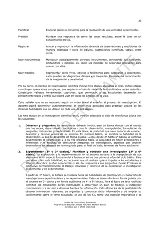 21


Planificar             Elaborar planes o proyectos para la realización de una actividad experimental.

Predecir               Plantear una respuesta de cómo las cosas resultará, sobre la base de un
                       conocimiento previo.

Registrar              Anotar y reproducir la información obtenida de observaciones y mediciones de
                       manera ordenada y clara en dibujos, ilustraciones científicas, tablas, entre
                       otros.

Usar instrumentos      Manipular apropiadamente diversos instrumentos, conociendo sus funciones,
                       limitaciones y peligros, así como las medidas de seguridad necesarias para
                       operar con ellos.

Usar modelos           Representar seres vivos, objetos o fenómenos para explicarlos o describirlos,
                       estos pueden ser diagramas, dibujos y/o maquetas. Requiere del conocimiento,
                       de la imaginación y creatividad.

Por su parte, el proceso de investigación científica incluye tres etapas ajustadas al ciclo. Dichas etapas
constituyen operaciones complejas, que requieren el uso de varias de las habilidades recién descritas.
Constituyen valiosas herramientas cognitivas, que permitirán a los estudiantes desarrollar un
pensamiento lógico y crítico que podrá usar en todos los ámbitos de la vida.

Cabe señalar que no es necesario seguir un orden lineal al enseñar el proceso de investigación. El
docente podrá determinar autónomamente, el orden más adecuado para practicar alguna de las
diversas habilidades que se utilizan en cada una de sus etapas.

Las tres etapas de la investigación científica en su versión adecuada al ciclo de enseñanza básica son
las siguientes:

1.    Observar y preguntar: los estudiantes deberán involucrarse de forma directa con el mundo
      que los rodea, desarrollando habilidades como la observación, manipulación, formulación de
      preguntas, inferencias y predicciones. En esta línea, se pretende que sean capaces de conocer,
      descubrir y razonar acerca de su entorno. En primero básico, se enfatiza la habilidad de la
      observación, la que se desarrolla de forma guiada. Luego, desde 2° hasta 6° básico se continúa
      desarrollando la observación y a su vez progresa hacia la capacidad de hacer predicciones e
      inferencias y la facultad de seleccionar preguntas de investigación, aspectos que deberán
      desarrollarse inicialmente en forma guiada para, al final del ciclo, terminar de forma autónoma.

2.    Experimentar (1º y 2º básico)/ Planificar y conducir una investigación (3º a 6º
      básico): la exploración y la experimentación en el entorno cercano y la manipulación de sus
      elementos es un aspecto fundamental a fomentar en los dos primeros años del ciclo básico. Para
      que desarrollen esta habilidad, es necesario que el profesor guie e impulse a los estudiantes a
      indagar, descubrir, probar experiencias y así, dar respuesta a sus preguntas. Desde 2° básico se
      promueve permanentemente el trabajo individual y colectivo de la exploración e investigación
      experimental y no experimental.

      A partir de 3° básico, el énfasis se traslada hacia las habilidades de planificación y conducción de
      investigaciones experimentales y no experimentales. Estas se desarrollarán en forma guiada por
      el docente en 3° básico y en forma autónoma de 4° a 6° básico. Para el logro de esta habilidad
      científica los estudiantes serán estimulados a desarrollar un plan de trabajo, a establecer
      compromisos y a recurrir a diversas fuentes de información. Esto último les da la posibilidad de
      obtener información relevante, de organizar y comunicar dicha información y de ampliar su
      conocimiento sobre el tema estudiado. El uso de las TIC toma una especial importancia y se


                                       Unidad de Currículum y Evaluación
                              Programas de Estudio Ciencias Naturales Primero Básico
                                        Aprobado por el CNED sept 2012
 