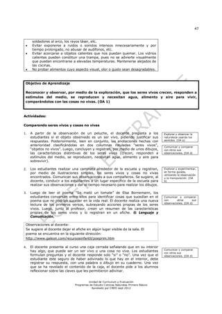 47


      soldadores al arco, los rayos láser, etc.
     Evitar exponerse a ruidos o sonidos intensos innecesariamente y por
      tiempo prolongado, no abusar de audífonos, etc.
     Evitar acercarse a objetos calientes que nos puedan quemar. Los vidrios
      calientes pueden constituir una trampa, pues no se advierte visualmente
      que puedan encontrarse a elevadas temperaturas. Mantenerse alejados de
      las cocinas.
     No probar alimentos cuyo aspecto visual, olor o gusto sean desagradables.



 Objetivo de Aprendizaje

 Reconocer y observar, por medio de la exploración, que los seres vivos crecen, responden a
 estímulos del medio, se reproducen y necesitan agua, alimento y aire para vivir,
 comparándolos con las cosas no vivas. (OA 1)



Actividades:

Comparando seres vivos y cosas no vivas

1.   A partir de la observación de un peluche, el docente pregunta a los                 Explorar y observar la
     estudiantes si el objeto observado es un ser vivo, pidiendo justificar sus          naturaleza usando los
     respuestas. Posteriormente, leen en conjunto, las anotaciones hechas con            sentidos. (OA a)
     anterioridad clasificándolas en dos columnas rotuladas “seres vivos”,               Comunicar y comparar
     “objetos no vivos”. Luego, concluyen y registran, por medio de unos dibujos,        con otros sus
     las características distintivas de los seres vivos (crecen, responden a             observaciones. (OA d)
     estímulos del medio, se reproducen, necesitan agua, alimento y aire para
     sobrevivir).

2.   Los estudiantes realizar una caminata alrededor de la escuela y registran,          Explorar y experimentar,
     por medio de ilustraciones simples, los seres vivos y cosas no vivas                en forma guiada,
                                                                                         utilizando la observación
     encontrados. Comunican sus observaciones a sus compañeros. Se sugiere, al           y la manipulación. (OA
     docente, conducir a los estudiantes a un lugar específico de la escuela para        b)
     realizar sus observaciones y dar el tiempo necesario para realizar los dibujos.

3.   Luego de leer el poema “Se mató un tomate” de Elsa Bornemann, los
     estudiantes conversan entre ellos para identificar cosas que sucedían en el         Comunicar y comparar
     poema que no podrían suceder en la vida real. El docente realiza una nueva          con       otros     sus
                                                                                         observaciones. (OA d)
     lectura de los primeros versos, subrayando acciones propias de los seres
     vivos. Luego, junto al profesor, crean un resumen de las características
     propias de los seres vivos y lo registran en un afiche. ® Lenguaje y
     Comunicación.

 Observaciones al docente:
 Se sugiere al docente dejar el afiche en algún lugar visible de la sala. El
 poema se encuentra en la siguiente dirección:
 http://www.galeon.com/recursosinfantil/poeprim.htm

4.   El docente presenta al curso una caja cerrada señalando que en su interior
                                                                                         Comunicar y comparar
     hay algo, que puede ser un ser vivo o una cosa no viva. Los estudiantes
                                                                                         con otros sus
     formulan preguntas y el docente responde solo “si” o “no”. Una vez que el           observaciones. (OA d)
     estudiante este seguro de haber adivinado lo que hay en el interior, debe
     registrar su respuesta, con una palabra o dibujo en su cuaderno. Una vez
     que se ha revelado el contenido de la caja, el docente pide a los alumnos
     reflexionar sobre las claves que les permitieron adivinar.


                                         Unidad de Currículum y Evaluación
                                Programas de Estudio Ciencias Naturales Primero Básico
                                           Aprobado por CNED sept 2012
 