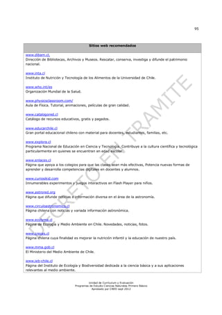 95




                                        Sitios web recomendados

www.dibam.cl,
Dirección de Bibliotecas, Archivos y Museos. Rescatar, conserva, investiga y difunde el patrimonio
nacional.

www.inta.cl
Instituto de Nutrición y Tecnología de los Alimentos de la Universidad de Chile.

www.who.int/es
Organización Mundial de la Salud.

www.physicsclassroom.com/
Aula de Física. Tutorial, animaciones, películas de gran calidad.

www.catalogored.cl
Catálogo de recursos educativos, gratis y pagados.

www.educarchile.cl
Gran portal educacional chileno con material para docentes, estudiantes, familias, etc.

www.explora.cl
Programa Nacional de Educación en Ciencia y Tecnología. Contribuye a la cultura científica y tecnológica
particularmente en quienes se encuentran en edad escolar

www.enlaces.cl
Página que apoya a los colegios para que las clases sean más efectivas, Potencia nuevas formas de
aprender y desarrolla competencias digitales en docentes y alumnos.

www.curiosikid.com
Innumerables experimentos y juegos interactivos en Flash Player para niños.

www.astrored.org
Página que difunde noticias e información diversa en el área de la astronomía.

www.circuloastronomico.cl
Página chilena con noticias y variada información astronómica.

www.ecolyma.cl
Página de Ecología y Medio Ambiente en Chile. Novedades, noticias, fotos.

www.creces.cl
Página chilena cuya finalidad es mejorar la nutrición infantil y la educación de nuestro país.

www.mma.gob.cl
El Ministerio del Medio Ambiente de Chile.

www.ieb-chile.cl
Página del Instituto de Ecología y Biodiversidad dedicada a la ciencia básica y a sus aplicaciones
relevantes al medio ambiente.


                                       Unidad de Currículum y Evaluación
                              Programas de Estudio Ciencias Naturales Primero Básico
                                         Aprobado por CNED sept 2012
 