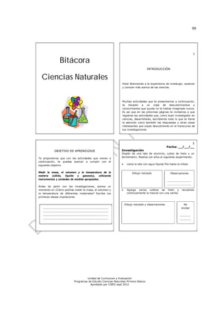 99




                                                                                                                          1

               Bitácora
                                                                                    INTRODUCCIÓN


  Ciencias Naturales
                                                              Hola! Bienvenido a la experiencia de investigar, explorar
                                                              y conocer más acerca de las ciencias.




                                                              Muchas actividades que te presentamos a continuación,
                                                              te llevarán a un viaje de descubrimientos y
                                                              conocimientos que quizás no te habías imaginado nunca.
                                                              Es así que en las próximas páginas te invitamos a que
                                                              registres las actividades que, como buen investigador en
                                                              ciencias, desarrollarás, escribiendo todo lo que te llame
                                                              la atención como también las respuestas y otras cosas
                                                              interesantes que vayas descubriendo en el transcurso de
                                                              tus investigaciones.




                                                                                                                  3
                                                                                                    Fecha: __/__/__
           OBJETIVO DE APRENDIZAJE                            Investigación
                                                              Dispón de una lata de aluminio, cubos de hielo y un
Te proponemos que con las actividades que vienen a            termómetro. Realiza con ellos el siguiente experimento:
continuación, te puedas acercar a cumplir con el
siguiente objetivo                                                 Llena la lata con agua líquida fría hasta la mitad.


Medir la masa, el volumen y la temperatura de la                        Dibujo rotulado                Observaciones
materia   (sólido,  líquido y   gaseoso),   utilizando
instrumentos y unidades de medida apropiados.                                                     _______________
                                                                                                  _______________
Antes de partir con las investigaciones, piensa un                                                _______________
momento en ¿Cómo podrías medir la masa, el volumen y               Agrega varios cubitos de hielo y revuelven
la temperatura de diferentes materiales? Escribe tus                continuamente la mezcla con una varilla.
primeras idease impresiones.


                                                                  Dibujo rotulado y observaciones                 No
   _________________________________________                                                                    olvidar
   _________________________________________
   _________________________________________                                                                   _______
   _________________________________________                                                                   _______
   _________________________________________                                                                   _______




                                   Unidad de Currículum y Evaluación
                          Programas de Estudio Ciencias Naturales Primero Básico
                                     Aprobado por CNED sept 2012
 