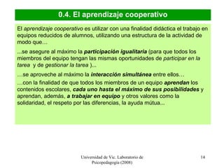 Universidad de Vic. Laboratorio de Psicopedagogía (2008) 0.4. El aprendizaje cooperativo El  aprendizaje cooperativo  es utilizar con una finalidad didáctica el trabajo en equipos reducidos de alumnos, utilizando una estructura de la actividad de modo que…  ...se asegure al máximo la  participación igualitaria  (para que todos los miembros del equipo tengan las mismas oportunidades de  participar en la tarea  y de  gestionar la tarea  )... … se aproveche al máximo la  interacción simultánea  entre ellos…  … con la finalidad de que todos los miembros de un equipo  aprendan  los contenidos escolares,  cada uno hasta el máximo de sus posibilidades  y aprendan, además,  a trabajar en equipo  y otros valores como la solidaridad, el respeto por las diferencias, la ayuda mútua...  