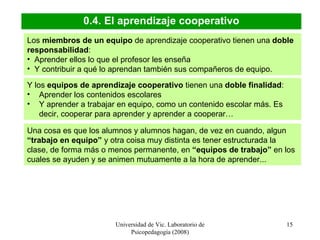 Universidad de Vic. Laboratorio de Psicopedagogía (2008) 0.4. El aprendizaje cooperativo Los  miembros de un equipo  de aprendizaje cooperativo tienen una  doble responsabilidad :  Aprender ellos lo que el profesor les enseña Y contribuir a qué lo aprendan también sus compañeros de equipo. Y los  equipos de aprendizaje cooperativo  tienen una  doble finalidad :  Aprender los contenidos escolares  Y aprender a trabajar en equipo, como un contenido escolar más. Es decir, cooperar para aprender y aprender a cooperar… Una cosa es que los alumnos y alumnos hagan, de vez en cuando, algun  “trabajo en equipo”  y otra coisa muy distinta es tener estructurada la clase, de forma más o menos permanente, en  “equipos de trabajo”  en los cuales se ayuden y se animen mutuamente a la hora de aprender... 