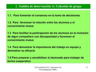 Universidad de Vic. Laboratorio de Psicopedagogía (2008) 1.1.  Para fomentar el consenso en la toma de decisiones  1.2  Para  favorecer la relación entre los alumnos y el conocimiento mutuo 1.3  Para facilitar la participación de los alumnos en la inclusión de algun compañero con discapacidad y favorecer el conocimiento mutuo 1.4  P ara demostrar la importancia del trabajo en equipo y demostrar su eficacia 1.5 Para preparar y sensibilizar al alumnado para trabajar de forma cooperativa 1. Ámbito de intervención A: Cohesión de grupo 