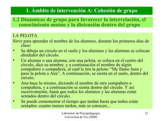 Laboratori de Psicopedagogia. Universitat de Vic (2008) LA PELOTA Sirve para aprender el nombre de los alumnos, durante los primeros días de clase: Se dibuja un círculo en el suelo y los alumnos y las alumnas se colocan alrededor del círculo. Un alumno o una alumna, con una pelota, se coloca en el centro del círculo, dice su nombre, y a continuación el nombre de algún compañero o compañera, al cual le tira la pelota: “Me llamo Juan y paso la pelota a Ana”. A continuación, se sienta en el suelo, dentro del círculo. Ana hace lo mismo, diciendo el nombre de otro compañero o compañera, y a continuación se sienta dentro del círculo. Y así sucesivamente, hasta que todos los alumnos y las alumnas están sentados dentro del círculo. Se puede cronometrar el tiempo que tardan hasta que todos están sentados: cuanto menos tarden, más se conocen... 1.2 Dinámicas de grupo para favorecer la interrelación, el conocimiento mutuo y la distensión dentro del grupo 1. Ámbito de intervención A: Cohesión de grupo 