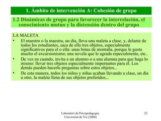 Laboratori de Psicopedagogia. Universitat de Vic (2008) LA MALETA El maestro o la maestra, un día, lleva una maleta a clase, y, delante de todos los estudiantes, saca de ella tres objetos, especialmente significativos para el o ella: unas botas de montaña, porque le gusta mucho el excursionismo; una novela que le agrada especialmente, etc.. De vez en cuando, invita a un alumno o a una alumna para que haga lo mismo: llevar tres objetos especialmente importantes para él. Los demás pueden hacerle preguntas sobre estos objetos...  De esta manera, todos los niños y niñas acaban llevando a clase, un día u otro, la maleta llena de sus objetos preferidos... 1.2 Dinámicas de grupo para favorecer la interrelación, el conocimiento mutuo y la distensión dentro del grupo 1. Ámbito de intervención A: Cohesión de grupo 
