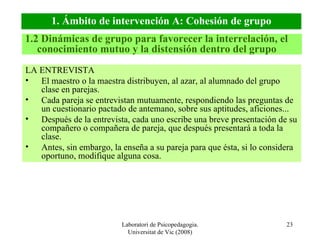Laboratori de Psicopedagogia. Universitat de Vic (2008) LA ENTREVISTA El maestro o la maestra distribuyen, al azar, al alumnado del grupo clase en parejas. Cada pareja se entrevistan mutuamente, respondiendo las preguntas de un cuestionario pactado de antemano, sobre sus aptitudes, aficiones... Después de la entrevista, cada uno escribe una breve presentación de su compañero o compañera de pareja, que después presentará a toda la clase. Antes, sin embargo, la enseña a su pareja para que ésta, si lo considera oportuno, modifique alguna cosa. 1.2 Dinámicas de grupo para favorecer la interrelación, el conocimiento mutuo y la distensión dentro del grupo 1. Ámbito de intervención A: Cohesión de grupo 
