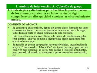 Laboratori de Psicopedagogia. Universitat de Vic (2008) COMISIÓN DE APOYOS Se constituye una comisión, dentro del grupo clase, formada por unos cuantos estudiantes, que se van turnando, de manera que, a la larga, todos forman parte en algún momento de esta comisión. Esta comisión se reúne con el tutor o la tutora, de una forma regular (por ejemplo: una vez al mes), o siempre que algún acontecimiento ocurrido lo aconseje. Su función es pensar qué pueden hacer (actividades, organización de apoyos, “contratos de colaboración”, etc.) para que su grupo clase sea cada vez más inclusivo; es decir, para acoger a todos los estudiantes, para que todo el mundo se encuentre a gusto, no se sienta rechazado, etc. 1.3 Estrategias y dinámicas para facilitar la participación de los alumnos corrientes en la inclusión de algún compañero con discapacidad y potenciar el conocimiento mutuo. 1. Ámbito de intervención A: Cohesión de grupo 