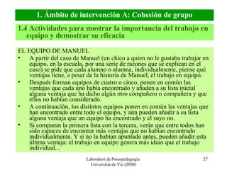 Laboratori de Psicopedagogia. Universitat de Vic (2008) EL EQUIPO DE MANUEL A partir del caso de Manuel (un chico a quien no le gustaba trabajar en equipo, en la escuela, por una serie de razones que se explican en el caso) se pide que cada alumno o alumna, individualmente, piense qué ventajas tiene, a pesar de la historia de Manuel, el trabajo en equipo. Después forman equipos de cuatro o cinco, ponen en común las ventajas que cada uno había encontrado y añaden a su lista inicial alguna ventaja que ha dicho algún otro compañero o compañera y que ellos no habían considerado. A continuación, los distintos equipos ponen en común las ventajas que han encontrado entre todo el equipo, y aún pueden añadir a su lista alguna ventaja que un equipo ha encontrado y el suyo no. Si comparan la primera lista con la tercera, verán que entre todos han sido capaces de encontrar más ventajas que no habían encontrado individualmente. Y si no la habían apuntado antes, pueden añadir esta última ventaja: el trabajo en equipo genera más ideas que el trabajo individual... 1.4 Actividades para mostrar la importancia del trabajo en equipo y demostrar su eficacia 1. Ámbito de intervención A: Cohesión de grupo 
