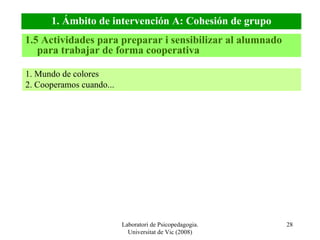 Laboratori de Psicopedagogia. Universitat de Vic (2008) 1. Ámbito de intervención A: Cohesión de grupo 1. Mundo de colores 2. Cooperamos cuando... 1.5 Actividades para preparar i sensibilizar al alumnado para trabajar de forma cooperativa 