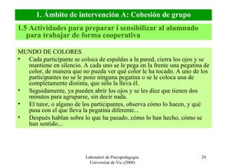 Laboratori de Psicopedagogia. Universitat de Vic (2008) MUNDO DE COLORES Cada participante se coloca de espaldas a la pared, cierra los ojos y se mantiene en silencio. A cada uno se le pega en la frente una pegatina de color, de manera que no pueda ver qué color le ha tocado. A uno de los participantes no se le pone ninguna pegatina o se le coloca una de completamente distinta, que sólo la lleva él. Seguidamente, ya pueden abrir los ojos y se les dice que tienen dos minutos para agruparse, sin decir nada. El tutor, o alguno de los participantes, observa cómo lo hacen, y qué pasa con el que lleva la pegatina diferente... Después hablan sobre lo que ha pasado, cómo lo han hecho, cómo se han sentido... 1. Ámbito de intervención A: Cohesión de grupo 1.5 Actividades para preparar i sensibilizar al alumnado para trabajar de forma cooperativa 