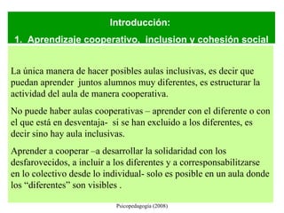 Universidad de Vic. Laboratorio de Psicopedagogía (2008) Introducción:  1.  Aprendizaje cooperativo,  inclusion y cohesión social La única manera de hacer posibles aulas inclusivas, es decir que puedan aprender  juntos alumnos muy diferentes, es estructurar la actividad del aula de manera cooperativa. No puede haber aulas cooperativas – aprender con el diferente o con el que está en desventaja-  si se han excluido a los diferentes, es decir sino hay aula inclusivas.  Aprender a cooperar –a desarrollar la solidaridad con los desfarovecidos, a incluir a los diferentes y a corresponsabilitzarse en lo colectivo desde lo individual- solo es posible en un aula donde los “diferentes” son visibles .  