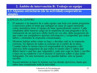 Laboratorio de Psicopedagogía. Universidad de Vic (2008) LÁPICES AL CENTRO El maestro o la maestra da a cada equipo una hoja con tantas preguntas o ejercicios sobre el tema que trabajan en clase en aquel momento como miembros tiene el equipo de base (generalmente cuatro). Cada estudiante debe hacerse cargo de la respuesta de una pregunta o de la realización de un ejercicio (debe leerlo en voz alta, debe asegurarse de que todos sus compañeros aportan información y comprobar que todos saben y entienden la respuesta consensuada).  Mientras hablan sobre cómo se hace y deciden cuál es la respuesta correcta, los lápices de todos se colocan en el centro de la mesa. Cuando todos lo tienen claro (el responsable de la pregunta o del ejercicio debe asegurarse de que todos lo tienen claro y saben qué deben hacer o qué hay que responder), cada uno coge su lápiz y escribe o hace en su cuaderno o en el dossier el ejercicio sobre el que están trabajando. En este momento ya no pueden hablar, sólo se puede escribir. Sucesivamente se hace lo mismo con los demás ejercicios, hasta que todos han completado toda la actividad.  2.1 Algunas estructuras (de la actividad) cooperativas simples 2. Ámbito de intervención B: Trabajo en equipo 