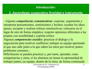 Universidad de Vic. Laboratorio de Psicopedagogía (2008) Introducción: 2. Aprendizaje cooperativo finalidad e instrumento - Algunas  competéncias comunicativas :  expresar, argumentar y interpretar pensamientos, sentimientos y hechos; escuhar les idees ajenas; acceptar y realizar críticas constructivas; colocarse en el lugar de otro de forma empática: respetar opiniones diferentes a las propias con sensibilidad y espiritu crítico Algunas  competencias sociales :  practicar el dialogo y la negociación para resolver conflictos; trebajar en equipo aportando el que uno sabe junto a lo que saben los otros per resolver juntos problemas comunes... Difícilmente se pueden practicar y, por tanto, aprender, estas competencias y otras, si los alumnos no tienen la oportunidad de trebajar juntos, en equipo, dentro de la clase, de forma continuada 