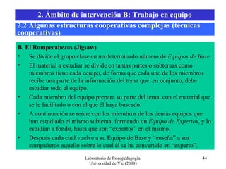 Laboratorio de Psicopedagogía. Universidad de Vic (2008) B. El Rompecabezas (Jigsaw) Se divide el grupo clase en un determinado número de  Equipos de Base. El material a estudiar se divide en tantas partes o subtemas como miembros tiene cada equipo, de forma que cada uno de los miembros recibe una parte de la información del tema que, en conjunto, debe estudiar todo el equipo. Cada miembro del equipo prepara su parte del tema, con el material que se le facilitado o con el que él haya buscado. A continuación se reúne con los miembros de los demás equipos que han estudiado el mismo subtema, formando un  Equipo de Expertos , y lo estudian a fondo, hasta que son “expertos” en el mismo. Después cada cual vuelve a su Equipo de Base y “enseña” a sus compañeros aquello sobre lo cual él se ha convertido en “experto”. 2.2 Algunas estructuras cooperativas complejas (técnicas cooperativas) 2. Ámbito de intervención B: Trabajo en equipo 