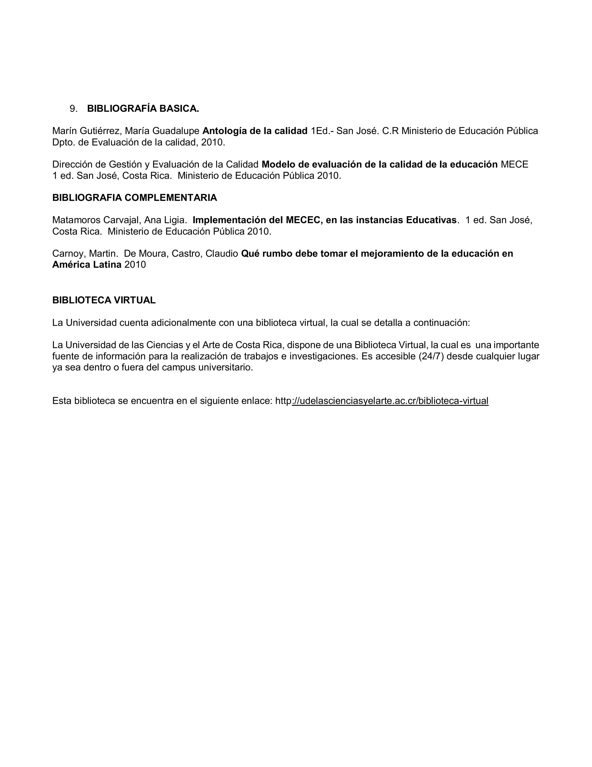 9. BIBLIOGRAFÍA BASICA.
Marín Gutiérrez, María Guadalupe Antología de la calidad 1Ed.- San José. C.R Ministerio de Educación Pública
Dpto. de Evaluación de la calidad, 2010.
Dirección de Gestión y Evaluación de la Calidad Modelo de evaluación de la calidad de la educación MECE
1 ed. San José, Costa Rica. Ministerio de Educación Pública 2010.
BIBLIOGRAFIA COMPLEMENTARIA
Matamoros Carvajal, Ana Ligia. Implementación del MECEC, en las instancias Educativas. 1 ed. San José,
Costa Rica. Ministerio de Educación Pública 2010.
Carnoy, Martin. De Moura, Castro, Claudio Qué rumbo debe tomar el mejoramiento de la educación en
América Latina 2010
BIBLIOTECA VIRTUAL
La Universidad cuenta adicionalmente con una biblioteca virtual, la cual se detalla a continuación:
La Universidad de las Ciencias y el Arte de Costa Rica, dispone de una Biblioteca Virtual, la cual es una importante
fuente de información para la realización de trabajos e investigaciones. Es accesible (24/7) desde cualquier lugar
ya sea dentro o fuera del campus universitario.
Esta biblioteca se encuentra en el siguiente enlace: http://udelascienciasyelarte.ac.cr/biblioteca-virtual
 