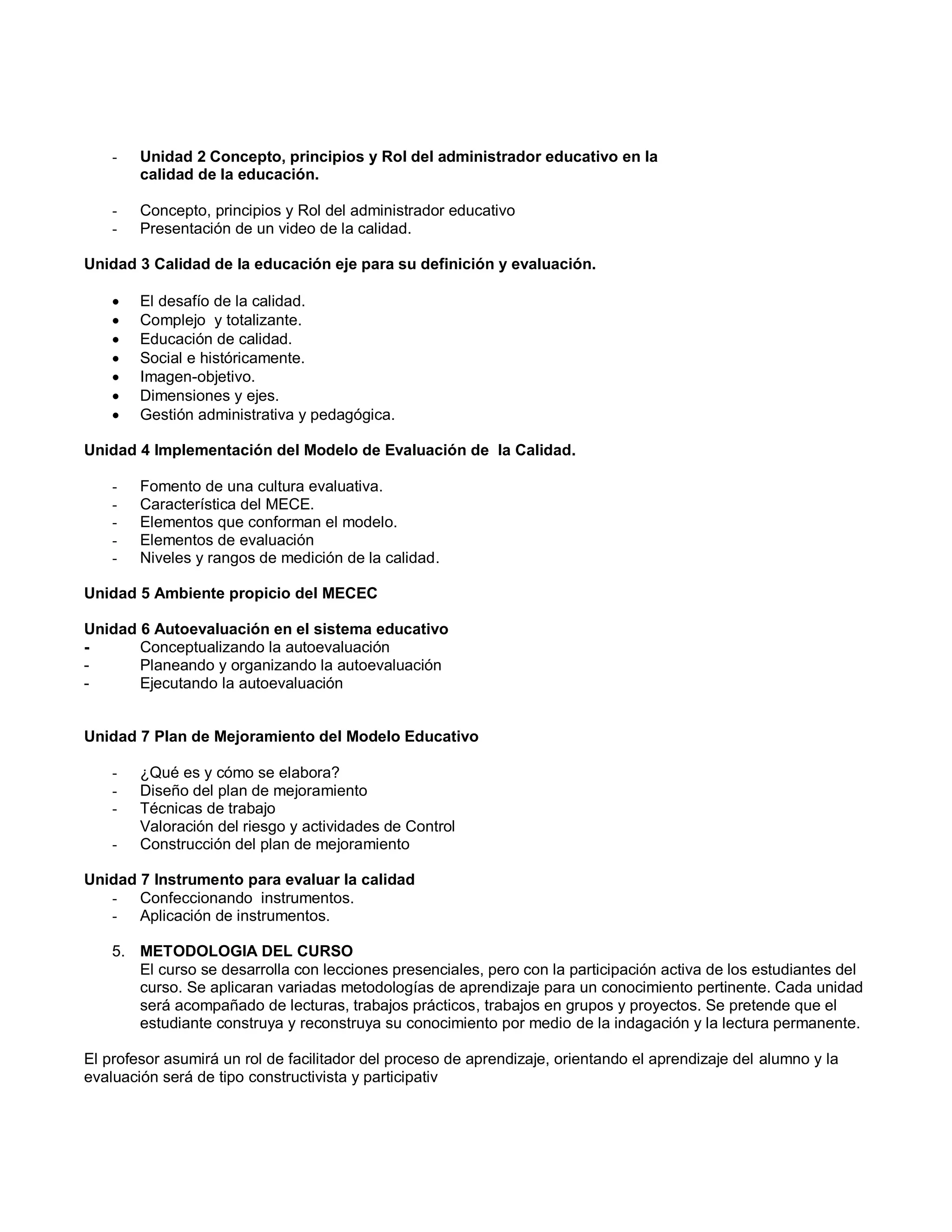 - Unidad 2 Concepto, principios y Rol del administrador educativo en la
calidad de la educación.
- Concepto, principios y Rol del administrador educativo
- Presentación de un video de la calidad.
Unidad 3 Calidad de la educación eje para su definición y evaluación.
 El desafío de la calidad.
 Complejo y totalizante.
 Educación de calidad.
 Social e históricamente.
 Imagen-objetivo.
 Dimensiones y ejes.
 Gestión administrativa y pedagógica.
Unidad 4 Implementación del Modelo de Evaluación de la Calidad.
- Fomento de una cultura evaluativa.
- Característica del MECE.
- Elementos que conforman el modelo.
- Elementos de evaluación
- Niveles y rangos de medición de la calidad.
Unidad 5 Ambiente propicio del MECEC
Unidad 6 Autoevaluación en el sistema educativo
- Conceptualizando la autoevaluación
- Planeando y organizando la autoevaluación
- Ejecutando la autoevaluación
Unidad 7 Plan de Mejoramiento del Modelo Educativo
- ¿Qué es y cómo se elabora?
- Diseño del plan de mejoramiento
- Técnicas de trabajo
Valoración del riesgo y actividades de Control
- Construcción del plan de mejoramiento
Unidad 7 Instrumento para evaluar la calidad
- Confeccionando instrumentos.
- Aplicación de instrumentos.
5. METODOLOGIA DEL CURSO
El curso se desarrolla con lecciones presenciales, pero con la participación activa de los estudiantes del
curso. Se aplicaran variadas metodologías de aprendizaje para un conocimiento pertinente. Cada unidad
será acompañado de lecturas, trabajos prácticos, trabajos en grupos y proyectos. Se pretende que el
estudiante construya y reconstruya su conocimiento por medio de la indagación y la lectura permanente.
El profesor asumirá un rol de facilitador del proceso de aprendizaje, orientando el aprendizaje del alumno y la
evaluación será de tipo constructivista y participativ
 