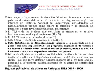  Otro aspecto importante en la situación del cáncer de mama en nuestro
país, es el estado del tumor al momento del diagnóstico, según los
informes del Instituto Nacional de Cancerología, consideradas las
particularidades propias como centro de remisión y de atención de
población de bajo nivel socioeconómico, indican que:
 El 76,8% de las mujeres que consultan se encuentra en estados
localmente avanzados y diseminados (III y IV)
 El 13,3% está en estadíos localizados (II)
 Sólo 4,8% en estadíos tempranos (in situ 0 y I).
 Esta distribución es diametralmente opuesta a lo reportado en los
países que han implementado un programa organizado de tamizaje
de cáncer de mama como Estados Unidos y Suecia, donde el 63% de
los casos nuevos corresponde a estados tempranos
 Dicha distribución se mantiene en Colombia, debido a la intervención
tardía del médico en el diagnóstico, clásicamente definida por el examen
clínico, que sólo logra detectar tumores mayores de 2 cm (una arveja),
poniendo a la paciente automáticamente en el grupo de enfermedad
localizada.
Registro poblacional de cancer en Antioquia SSSA 2007 - 2009
 