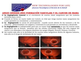 ANGIO GÉNESIS (NEO FORMACIÓN VASCULAR) Y EL CANCER DE MAMA
 La Angiogénesis tumoral es el crecimiento de nuevos vasos sanguíneos que los tumores
necesitan para crecer.
 Cuando se forma un nuevo tejido (un tumor), es vital que tenga nuevos vasos sanguineos los
cuales permiten su crecimiento y sostenimiento.
 La Angiogenesis es causa de preocupación cuando ocurre dentro de los tumores y de los
cánceres, alimentandolos con oxigeno y nutrientes lo cual permite su crecimiento y desarrollo.
 La Angiogénesis es indispensable para que un tumor haga metastasis ya que los nuevos vasos
sanguíneos que se forman permiten que las células cancerosas salgan del sitio original del
cáncer y se extiendan a los órganos distantes vía sangre (Higado, Huesos, Pulmon, Cerebro).
 Así cuanto más alta es la densidad de los nuevos vasos sanguíneos dentro de algunos tumores,
más alto es el riesgo de metástasis de ese tumor.
Mama normal
Masa con Angio Génesis 1
Masa con Angio Génesis 2 Masa con Angio Génesis 3
 