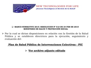  MARCO NORMATIVO 2015: RESOLUCION Nº 518 DE 24 FEB DE 2015
MINISTERIO DE SALUD Y PROTECCIÓN SOCIAL
 Por la cual se dictan disposiciones en relación con la Gestión de la Salud
Pública y se establecen directrices para la ejecución, seguimiento y
evaluación del:
Plan de Salud Pública de Intervenciones Colectivas - PIC
 Ver archivo adjunto editado
 