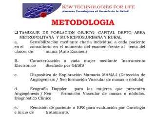METODOLOGIA
 TAMIZAJE DE POBLACION OBJETO: CAPITAL DEPTO AREA
METROPOLITANA Y MUNICIPIOS,URBANA Y RURAL
a. Sensibilización mediante charla individual a cada paciente
en el consultorio en el momento del examen frente al tema del
cáncer de mama (Auto Examen)
B. Caracterización a cada mujer mediante Instrumento
Electrónico diseñado por GESIS
c. Dispositivo de Exploración Mamaria MAMA-I (Detección de
Angiogénesis / Neo formación Vascular de masas o nódulo)
d. Ecografía Doppler para las mujeres que presenten
Angiogénesis / Neo formación Vascular de masas o nódulos.
Diagnóstico Clínico
e. Remisión de paciente a EPS para evaluación por Oncología
e inicio de tratamiento.
 
