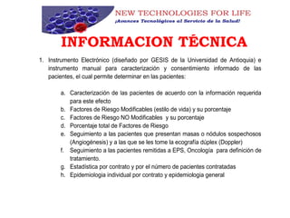 INFORMACION TÉCNICA
1. Instrumento Electrónico (diseñado por GESIS de la Universidad de Antioquia) e
instrumento manual para caracterización y consentimiento informado de las
pacientes, el cual permite determinar en las pacientes:
a. Caracterización de las pacientes de acuerdo con la información requerida
para este efecto
b. Factores de Riesgo Modificables (estilo de vida) y su porcentaje
c. Factores de Riesgo NO Modificables y su porcentaje
d. Porcentaje total de Factores de Riesgo
e. Seguimiento a las pacientes que presentan masas o nódulos sospechosos
(Angiogénesis) y a las que se les tome la ecografía dúplex (Doppler)
f. Seguimiento a las pacientes remitidas a EPS, Oncología para definición de
tratamiento.
g. Estadística por contrato y por el número de pacientes contratadas
h. Epidemiologia individual por contrato y epidemiologia general
 