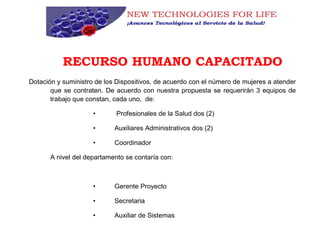 RECURSO HUMANO CAPACITADO
Dotación y suministro de los Dispositivos, de acuerdo con el número de mujeres a atender
que se contraten. De acuerdo con nuestra propuesta se requerirán 3 equipos de
trabajo que constan, cada uno, de:
• Profesionales de la Salud dos (2)
• Auxiliares Administrativos dos (2)
• Coordinador
A nivel del departamento se contaría con:
• Gerente Proyecto
• Secretaria
• Auxiliar de Sistemas
 