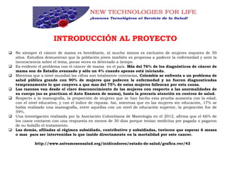 INTRODUCCIÓN AL PROYECTO
 No siempre el cáncer de mama es hereditario, ni mucho menos es exclusivo de mujeres mayores de 50
años. Estudios demuestran que la población joven también es propensa a padecer la enfermedad y ante la
inconsciencia sobre el tema, pocas veces es detectado a tiempo.
 Es evidente el problema con el cáncer de mama en el país. Más del 76% de los diagnósticos de cáncer de
mama son de Estadío avanzado y sólo un 4% cuando apenas está iniciando.
 Mientras que a nivel mundial las cifras son totalmente contrarias, Colombia se enfrenta a un problema de
salud pública grande con 90% de mujeres que padecen la enfermedad y no fueron diagnosticadas
tempranamente lo que conyeva a que mas del 75% de estas mujeres fallezcan por esta causa.
 Las razones van desde el claro desconocimiento de las mujeres con respecto a las anormalidades de
su cuerpo (no se practican el Auto Examen de mama), hasta la precaria atención en centros de salud.
 Respecto a la mamografía, la proporción de mujeres que se han hecho esta prueba aumenta con la edad,
con el nivel educativo, y con el índice de riqueza. Así, mientras que en las mujeres sin educación, 17% se
había realizado una mamografía, entre aquellas con un nivel de educación superior, la proporción fue de
59%.
 Una investigación realizada por la Asociación Colombiana de Mastología en el 2012, afirma que el 66% de
los casos contaron con una respuesta en menos de 30 días porque tenían medicina pre pagada o pagaron
de su bolsillo el tratamiento.
 Las demás, afiliadas al régimen subsidiado, contributivo y subsidiadas, tuvieron que esperar 6 meses
o mas para ser intervenidas lo que inside directamente en la mortalidad por este cancer.
http://www.asivamosensalud.org/inidicadores/estado-de-salud/grafica.ver/43
 