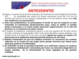 ANTECEDENTES
 Según el manual de detección temprana del Instituto de Cancerología de Colombia
INC, “la mortalidad por cáncer de mama representa cerca del 12% de las
muertes por cáncer en las mujeres colombianas y en los últimos veinte años hay
una tendencia a su incremento”.
 Ante esta problemática, es preocupante el hecho de que las mujeres no sean
sometidas al tratamiento oportunamente pues, como es sabido, el estadio
puede evolucionar y el tumor puede repercutir negativamente en la vida del
paciente en el transcurso de pocos meses.
 Y aunque la legislación colombiana apunta a que las mayores de 50 años tienen
derecho a hacerse la mamografía cada 2 años para identificar masas malignas, que
pueden tener el tamaño de 2 cms (una arverja), siguen los vacíos en cuanto a la
protección de la población femenina juvenil (menores de 50 años).
 Existen testimonios de que los médicos tratantes no reconocen los cambios
radicales en el cuerpo de una mujer joven porque aseveran que tienen poca
edad para padecer la enfermedad.
 En Colombia no hay la cpacidad instalada ni el suficiente numero de medicos
y enfermeras debidamente entrenados para hacer un adecuado diagnostico en
etapas iniciales de la enferemedad en areas alejadeas de las grandes
ciudades.
www.cancer.gov.co
 
