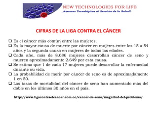 CIFRAS DE LA LIGA CONTRA EL CÁNCER
 Es el cáncer más común entre las mujeres.
 Es la mayor causa de muerte por cáncer en mujeres entre los 15 a 54
años y la segunda causa en mujeres de todas las edades.
 Cada año, más de 8.686 mujeres desarrollan cáncer de seno y
mueren aproximadamente 2.649 por esta causa.
 Se estima que 1 de cada 17 mujeres puede desarrollar la enfermedad
durante su vida.
 La probabilidad de morir por cáncer de seno es de aproximadamente
1 en 50.
 Las tasas de mortalidad del cáncer de seno han aumentado más del
doble en los últimos 30 años en el país.
http://www.ligacontraelcancer.com.co/cancer-de-seno/magnitud-del-problema/
 
