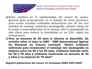  Estos cambios en la epidemiología del cáncer de mama,
generan gran preocupación en el manejo de estas pacientes,
pues varios estudios realizados demuestran que de los tres
métodos de tamizaje existentes (mamografía, examen clínico de
la mama y autoexploración de la mama), sólo la mamografía ha
sido eficaz para reducir la mortalidad en un 23%, según las
estimaciones.
 Pero en menores de 50 años la eficacia es discutible. En
revisión sobre el tema la IARC - OMS (International Agency
for Research on Cancer) concluyó: “Existe evidencia
suficiente para recomendar el tamizaje con mamografía en
mujeres entre los 50 y los 59 años, evidencia limitada entre
los 40 y 49 años y evidencia inadecuada en menores de 40
y años y en mayores de 70 años”
Registro poblacional del cancer en Antioquia SSSA 2007-2009
 