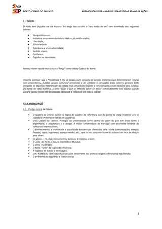 PORTO, CIDADE DO TALENTO AUTÁRQUICAS 2013 – ANÁLISE ESTRATÉGICA E PLANO DE AÇÕES
2
3 – Valores
O Porto tem Orgulho na sua história. Ao longo dos séculos o “seu modo de ser” tem assentado nos seguintes
valores:
• Desígnio comum;
• Iniciativa, empreendedorismo e realização pelo trabalho;
• Liberdade,
• Solidariedade;
• Tolerância e interculturalidade;
• Sentido cívico;
• Confiança;
• Orgulho na identidade.
Nestes valores reside muita da sua “força” como cidade Capital do Norte.
Importa acentuar que a Presidência R. Rio se baseou num conjunto de valores imateriais que determinaram roturas
com empreiteiros, futebol, grupos culturais/ jornalistas e de combate à corrupção. Estes valores geraram forte
antipatia de algumas “referências” da cidade mas um grande respeito e consideração a nível nacional pelo autarca.
Do ponto de vista material, o lema “fazer o que se entende dever ser feito” nomeadamente nos aspetos coesão
social e gestão financeira equilibrada passaram a constituir um valor a relevar.
4 – A análise SWOT
4.1 Pontos fortes da Cidade:
O quadro de valores (visto na lógica de quadro de referência que do ponto de vista imaterial une os
cidadãos em torno de ideias de cidadania);
Uma Cidade do Talento. Prestígio da Universidade como centro de saber do país em áreas como a
engenharia, a arquitetura e o design. A maior Universidade de Portugal com excelente network de
contactos internacionais;
O conhecimento, a criatividade e a qualidade dos serviços oferecidos pela cidade (comunicações, energia,
limpeza, água, segurança, espaços verdes, etc.) que no seu conjunto fazem da cidade um local de eleição
para viver;
Os ativos – rio, mar, monumentos, parques, a história, o lazer;
O vinho do Porto, o Douro, Património Mundial;
O clima moderado;
O Porto “sede“ da região de influência;
A logística de acesso e deslocação;
Uma Autarquia com capacidade de ação, decorrente das práticas de gestão financeira equilibrada;
O ambiente de segurança e coesão social.
 
