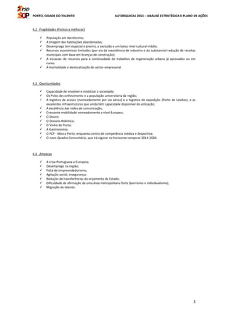 PORTO, CIDADE DO TALENTO AUTÁRQUICAS 2013 – ANÁLISE ESTRATÉGICA E PLANO DE AÇÕES
3
4.2 Fragilidades (Pontos a melhorar)
População em decréscimo;
A imagem das habitações abandonadas;
Desemprego (em especial o jovem), a exclusão e um baixo nível cultural médio;
Recursos económicos limitados (por via da inexistência de industria e da substancial redução de receitas
municipais com base em licenças de construção);
A escassez de recursos para a continuidade de trabalhos de regeneração urbana já aprovados ou em
curso;
A mortalidade e deslocalização do sector empresarial.
4.3 Oportunidades
Capacidade de envolver e mobilizar a sociedade;
Os Polos de conhecimento e a população universitária da região;
A logística de acesso (nomeadamente por via aérea) e a logística de expedição (Porto de Leixões), e as
excelentes infraestruturas que ainda têm capacidade disponível de utilização;
A excelência das redes de comunicação;
Crescente mobilidade nomeadamente a nível Europeu;
O Douro;
O Oceano Atlântico;
O Vinho do Porto;
A Gastronomia;
O FCP - Marca Porto, enquanto centro de competência médica e desportiva;
O novo Quadro Comunitário, que irá vigorar no horizonte temporal 2014-2020.
4.4 Ameaças
A crise Portuguesa e Europeia;
Desemprego na região;
Falta de empreendedorismo;
Agitação social, insegurança;
Redução de transferências do orçamento de Estado;
Dificuldade de afirmação de uma área metropolitana forte (bairrismo e individualismo);
Migração de talento.
 