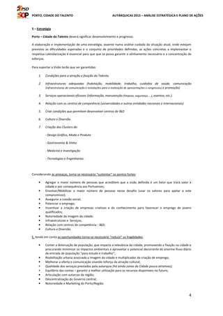 PORTO, CIDADE DO TALENTO AUTÁRQUICAS 2013 – ANÁLISE ESTRATÉGICA E PLANO DE AÇÕES
4
5 – Estratégia
Porto – Cidade do Talento deverá significar desenvolvimento e progresso.
A elaboração e implementação de uma estratégia, assente numa análise cuidada da situação atual, onde estejam
previstas as dificuldades esperadas e o conjunto de prioridades definidas, as ações concretas a implementar e
respetiva calendarização é essencial para que que se possa garantir o alinhamento necessário e a concentração de
esforços.
Para suportar a Visão terão que ser garantidas:
1. Condições para a atração e fixação do Talento.
2. Infraestruturas adequadas (habitação, mobilidade, trabalho, cuidados de saúde, comunicação
(infraestruturas de comunicação e instalações para a realização de apresentações e congressos) e promoção)
3. Serviços operacionais eficazes (informação, manutenção (limpeza, segurança, …), eventos, etc.)
4. Relação com os centros de competência (universidades e outras entidades nacionais e internacionais)
5. Criar condições que permitam desenvolver centros de I&D
6. Cultura e Diversão.
7. Criação dos Clusters de:
- Design Gráfico, Moda e Produto
- Gastronomia & Vinho
- Medicina e Investigação
- Tecnologias e Engenharias.
Considerando as ameaças, torna-se necessário “sustentar” os pontos fortes:
• Agregar o maior número de pessoas que acreditem que a visão definida é um fator que trará valor à
cidade e por consequência aos Portuenses;
• Envolver/Mobilizar o maior número de pessoas nesse desafio (usar os valores para apelar a este
compromisso);
• Assegurar a coesão social;
• Potenciar o emprego;
• Incentivar a criação de empresas criativas e do conhecimento para favorecer o emprego de jovens
qualificados;
• Notoriedade da imagem da cidade;
• Infraestruturas e Serviços;
• Relação com centros de competência - I&D;
• Cultura e Diversão.
E, tendo em conta as oportunidades torna-se necessário “reduzir” as fragilidades:
• Conter a diminuição de população, que impacta a relevância da cidade, promovendo a fixação na cidade e
procurando minimizar os impactos ambientais e aproveitar o potencial decorrente do enorme fluxo diário
de entrada de população “para estudo e trabalho”;
• Reabilitação urbana associada a imagem da cidade e multiplicador da criação de emprego;
• Melhorar a oferta e comunicação visando reforço da atração cultural;
• Qualidade dos serviços prestados pela autarquia (há ainda zonas da Cidade pouco atrativas);
• Equilíbrio das contas – garantir a melhor utilização para os recursos disponíveis no futuro;
• Articulação com autarcas da região;
• Descentralização do Governo central;
• Notoriedade e Marketing do Porto/Região.
 
