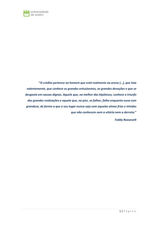 1 | P á g i n a
“O crédito pertence ao homem que está realmente na arena (…), que luta
valentemente, que conhece os grandes entusiasmos, as grandes devoções e que se
desgasta em causas dignas. Aquele que, na melhor das hipóteses, conhece o triunfo
das grandes realizações e aquele que, na pior, se falhar, falha enquanto ousa com
grandeza, de forma a que o seu lugar nunca seja com aquelas almas frias e tímidas
que não conhecem nem a vitória nem a derrota.”
Teddy Roosevelt
 