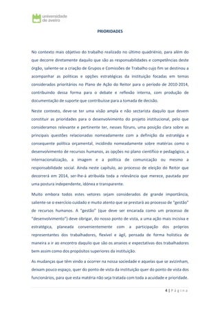 4 | P á g i n a
PRIORIDADES
No contexto mais objetivo do trabalho realizado no último quadriénio, para além do
que decorre diretamente daquilo que são as responsabilidades e competências deste
órgão, saliente-se a criação de Grupos e Comissões de Trabalho cujo fim se destinou a
acompanhar as políticas e opções estratégicas da instituição focadas em temas
considerados prioritários no Plano de Ação do Reitor para o período de 2010-2014,
contribuindo dessa forma para o debate e reflexão interna, com produção de
documentação de suporte que contribuísse para a tomada de decisão.
Neste contexto, deve-se ter uma visão ampla e não sectarista daquilo que devem
constituir as prioridades para o desenvolvimento do projeto institucional, pelo que
consideramos relevante e pertinente ter, nesses fóruns, uma posição clara sobre as
principais questões relacionadas nomeadamente com a definição da estratégia e
consequente política orçamental, incidindo nomeadamente sobre matérias como o
desenvolvimento de recursos humanos, as opções no plano científico e pedagógico, a
internacionalização, a imagem e a política de comunicação ou mesmo a
responsabilidade social. Ainda neste capítulo, ao processo de eleição do Reitor que
decorrerá em 2014, ser-lhe-á atribuída toda a relevância que merece, pautada por
uma postura independente, idónea e transparente.
Muito embora todos estes vetores sejam considerados de grande importância,
saliente-se o exercício cuidado e muito atento que se prestará ao processo de “gestão”
de recursos humanos. A “gestão” (que deve ser encarada como um processo de
“desenvolvimento”) deve obrigar, do nosso ponto de vista, a uma ação mais incisiva e
estratégica, planeada convenientemente com a participação dos próprios
representantes dos trabalhadores, flexível e ágil, pensada de forma holística de
maneira a ir ao encontro daquilo que são os anseios e expectativas dos trabalhadores
bem assim como dos propósitos superiores da instituição.
As mudanças que têm vindo a ocorrer na nossa sociedade e aquelas que se avizinham,
deixam pouco espaço, quer do ponto de vista da instituição quer do ponto de vista dos
funcionários, para que esta matéria não seja tratada com toda a acuidade e prioridade.
 
