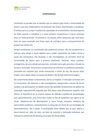 5 | P á g i n a
COMPROMISSO
Facilmente se percebe que os desafios que se colocam pela frente à Universidade de
Aveiro e aos seus colaboradores em particular são muitos, diversificados e complexos.
O esforço para os cumprir resultará da capacidade de envolvimento e do desempenho
de todos quantos a compõem e o nosso primeiro compromisso é marcar presença
ativa na “linha da frente”. O contexto é, no entanto, difícil. Queremos, por esse facto,
fazer da nossa convicção uma força capaz de contribuir para o enriquecimento do
projeto que tantos une.
Porque acreditamos na contribuição que poderemos prestar, não nos pouparemos a
esforços para atingir o nosso objetivo que é poder representar da melhor forma o
corpo dos funcionários não docentes e não investigadores no Conselho Geral da
Universidade de Aveiro para o próximo quadriénio. Seremos, nesse contexto,
protagonistas de uma atitude pela positiva, centrada numa ação pró-ativa e focada no
serviço à instituição. Assumimos o compromisso de enfrentar os problemas existentes,
centrando-nos naqueles que, sendo transversais a tantos de nós, tão poucas vezes
surgem com o digno relevo no espaço de debate e de decisão política/estratégica.
No cumprimento destes compromissos, outros se impõem. A interação constante com
os funcionários não docentes e não investigadores, assegurando o direito de serem
ouvidos e de participarem no debate acerca das questões fundamentais da política da
instituição, especialmente naquelas que lhes dizem mais diretamente respeito, será
efetiva. A importância de se criarem espaços de reflexão e partilha de sensibilidades
será, garantidamente, uma marca bem visível no fim do quadriénio que agora se vai
iniciar. Abstermo-nos de desempenhar a nossa função enquanto membros da
comunidade académica, nomeadamente na discussão em torno da sua estratégica de
desenvolvimento, não é opção. A participação neste debate que se quer aberto e
plural deverá ser, além do mais, um fator de estímulo e motivação individual, que
reforçará o sentimento de pertença ao projeto da Universidade.
 