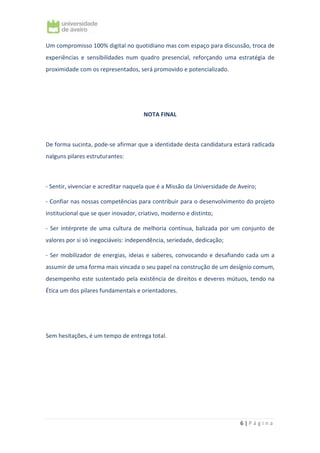 6 | P á g i n a
Um compromisso 100% digital no quotidiano mas com espaço para discussão, troca de
experiências e sensibilidades num quadro presencial, reforçando uma estratégia de
proximidade com os representados, será promovido e potencializado.
NOTA FINAL
De forma sucinta, pode-se afirmar que a identidade desta candidatura estará radicada
nalguns pilares estruturantes:
- Sentir, vivenciar e acreditar naquela que é a Missão da Universidade de Aveiro;
- Confiar nas nossas competências para contribuir para o desenvolvimento do projeto
institucional que se quer inovador, criativo, moderno e distinto;
- Ser intérprete de uma cultura de melhoria contínua, balizada por um conjunto de
valores por si só inegociáveis: independência, seriedade, dedicação;
- Ser mobilizador de energias, ideias e saberes, convocando e desafiando cada um a
assumir de uma forma mais vincada o seu papel na construção de um desígnio comum,
desempenho este sustentado pela existência de direitos e deveres mútuos, tendo na
Ética um dos pilares fundamentais e orientadores.
Sem hesitações, é um tempo de entrega total.
 