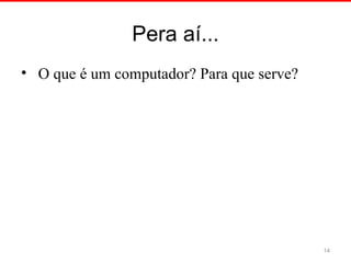 Pera aí...
• O que é um computador? Para que serve?
14
 