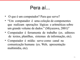 Pera aí...
• O que é um computador? Para que serve?
• “Um computador é uma coleção de componentes
que realizam operações lógicas e aritméticas sobre
um grande volume de dados.” (Miyazawa, 2001)”
• Computador é ferramenta de trabalho (ex. editores
de textos, planilhas, sistemas de informação, etc).
• Computador é mídia: serve como canal na
comunicação humana (ex. Web, apresentação
multimídia, etc).
15
 